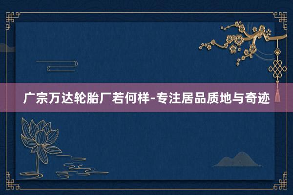 广宗万达轮胎厂若何样-专注居品质地与奇迹